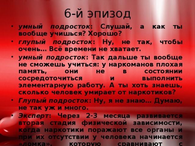 6-й эпизод умный подросток : Слушай, а как ты вообще учишься? Хорошо? глупый подросток : Ну, не так, чтобы очень… Всё времени не хватает. умный подросток : Так дальше ты вообще не сможешь учиться: у наркоманов плохая память, они не в состоянии сосредоточиться и выполнить элементарную работу. А ты хоть знаешь, сколько человек умирает от наркотиков? Глупый подросток : Ну, я не знаю… Думаю, не так уж и много. Эксперт : Через 2-3 месяца развивается вторая стадия физической зависимости, когда наркотики поражают все органы и при их отсутствии у человека начинается «ломка», которую сравнивают с изощрённой пыткой. 