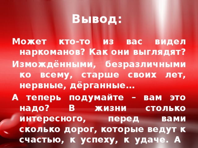 Вывод: Может кто-то из вас видел наркоманов? Как они выглядят? Измождёнными, безразличными ко всему, старше своих лет, нервные, дёрганные… А теперь подумайте – вам это надо? В жизни столько интересного, перед вами сколько дорог, которые ведут к счастью, к успеху, к удаче. А верю в вас, верю, что вы не свернёте с выбранного пути. 