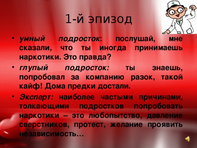 1-й эпизод умный подросток : послушай, мне сказали, что ты иногда принимаешь наркотики. Это правда? глупый подросток: ты знаешь, попробовал за компанию разок, такой кайф! Дома предки достали. Эксперт: наиболее частыми причинами, толкающими подростков попробовать наркотики – это любопытство, давление сверстников, протест, желание проявить независимость… 