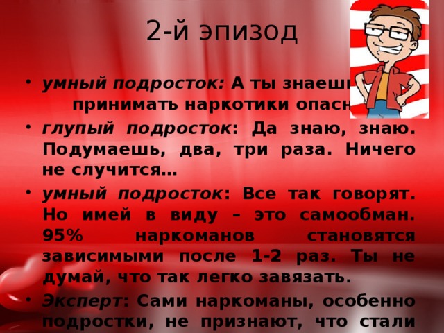 2-й эпизод умный подросток: А ты знаешь, что принимать наркотики опасно? глупый подросток : Да знаю, знаю. Подумаешь, два, три раза. Ничего не случится… умный подросток : Все так говорят. Но имей в виду – это самообман. 95% наркоманов становятся зависимыми после 1-2 раз. Ты не думай, что так легко завязать. Эксперт : Сами наркоманы, особенно подростки, не признают, что стали зависимыми. Но об этом говорит их внешний вид, поведение, поступки. 