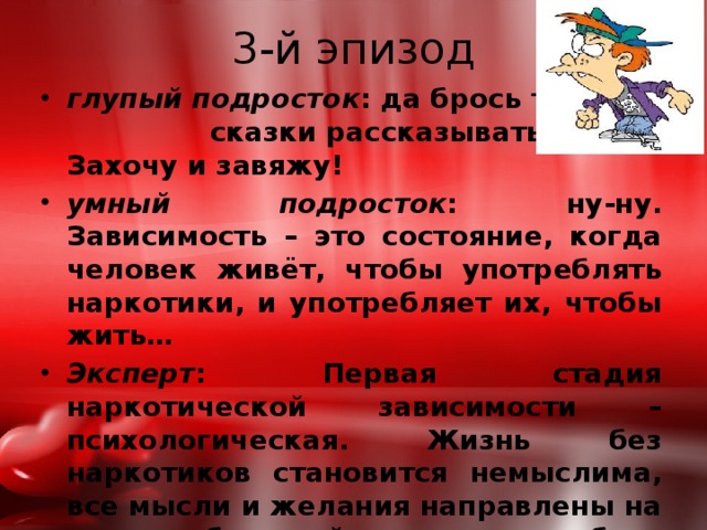 3-й эпизод глупый подросток : да брось ты мне сказки рассказывать. Захочу и завяжу! умный подросток : ну-ну. Зависимость – это состояние, когда человек живёт, чтобы употреблять наркотики, и употребляет их, чтобы жить… Эксперт : Первая стадия наркотической зависимости – психологическая. Жизнь без наркотиков становится немыслима, все мысли и желания направлены на то, чтобы найти и употребить наркотик. И с каждым днём доза увеличивается. 