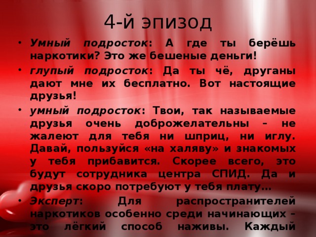 4-й эпизод Умный подросток : А где ты берёшь наркотики? Это же бешеные деньги! глупый подросток : Да ты чё, друганы дают мне их бесплатно. Вот настоящие друзья! умный подросток : Твои, так называемые друзья очень доброжелательны – не жалеют для тебя ни шприц, ни иглу. Давай, пользуйся «на халяву» и знакомых у тебя прибавится. Скорее всего, это будут сотрудника центра СПИД. Да и друзья скоро потребуют у тебя плату… Эксперт : Для распространителей наркотиков особенно среди начинающих – это лёгкий способ наживы. Каждый наркоман в течение года склоняет к употреблению наркотиков 7-10 человек, чтобы на низ заработать себе на дозу. 