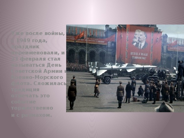 Уже после войны, с 1949 года, праздник переименовали, и 23 февраля стал называться День Советской Армии и Военно-Морского флота. Сложилась традиция отмечать это событие торжественно и с размахом.  