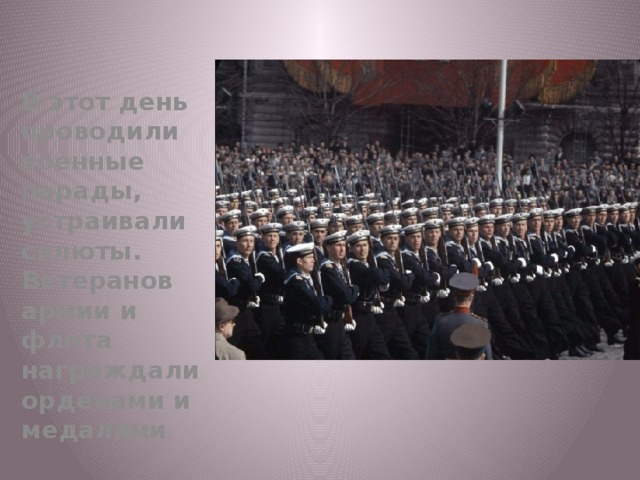 В этот день проводили военные парады, устраивали салюты. Ветеранов армии и флота награждали орденами и медалями . 