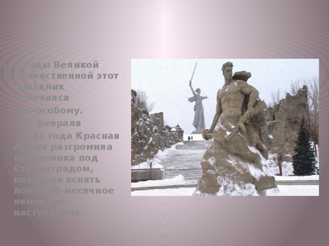 В годы Великой Отечественной этот праздник отмечался  по-особому.  23 февраля  1943 года Красная Армия разгромила противника под Сталинградом, повернув вспять почти 20-месячное немецкое наступление. 