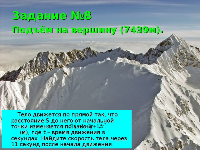 Задание №8  Подъём на вершину (7439м).   Тело движется по прямой так, что расстояние S до него от начальной точки изменяется по закону  (м), где t – время движения в секундах. Найдите скорость тела через 11 секунд после начала движения. 