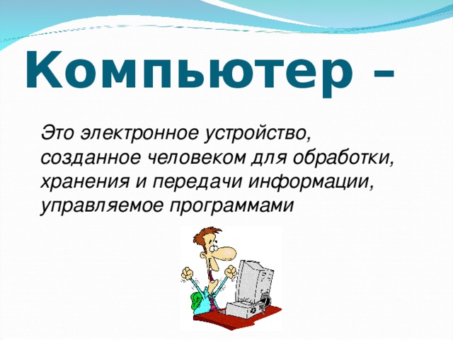 Компьютер – Это электронное устройство, созданное человеком для обработки, хранения и передачи информации, управляемое программами 