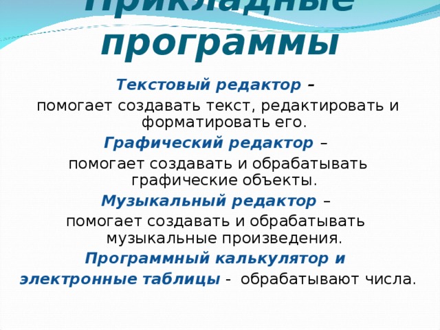 Прикладные программы Текстовый редактор – помогает создавать текст, редактировать и форматировать его. Графический редактор – помогает создавать и обрабатывать графические объекты. Музыкальный редактор – помогает создавать и обрабатывать музыкальные произведения. Программный калькулятор и электронные таблицы  - обрабатывают числа. 