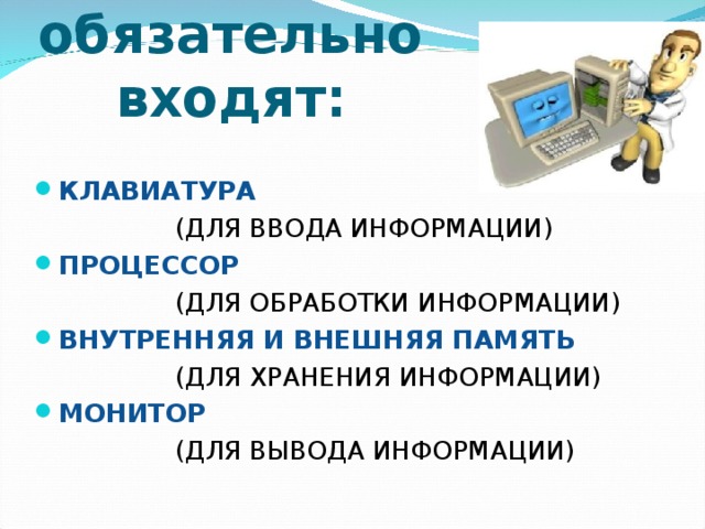 В состав компьютера обязательно входят: КЛАВИАТУРА    (ДЛЯ ВВОДА ИНФОРМАЦИИ) ПРОЦЕССОР     (ДЛЯ ОБРАБОТКИ ИНФОРМАЦИИ) ВНУТРЕННЯЯ И ВНЕШНЯЯ ПАМЯТЬ    (ДЛЯ ХРАНЕНИЯ ИНФОРМАЦИИ) МОНИТОР     (ДЛЯ ВЫВОДА ИНФОРМАЦИИ) 