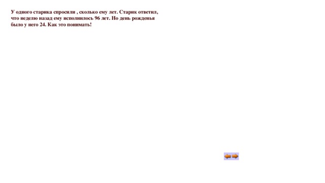 У одного старика спросили , сколько ему лет. Старик ответил, что неделю назад ему исполнилось 96 лет. Но день рожденья было у него 24. Как это понимать! 