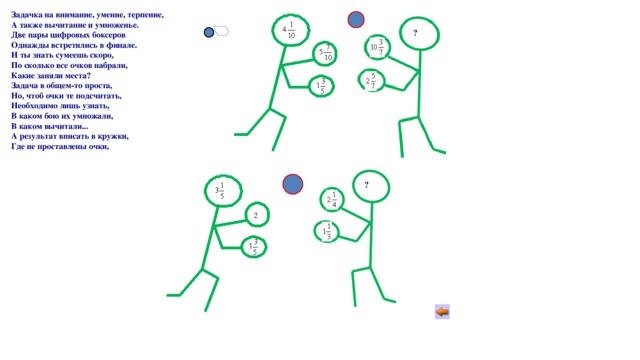 Задачка на внимание, умение, терпение, А также вычитание и умноженье. Две пары цифровых боксеров Однажды встретились в финале. И ты знать сумеешь скоро, По сколько все очков набрали, Какие заняли места? Задача в общем-то проста, Но, чтоб очки те подсчитать, Необходимо лишь узнать, В каком бою их умножали, В каком вычитали... А результат вписать в кружки, Где не проставлены очки, 1) ? 2) ? 
