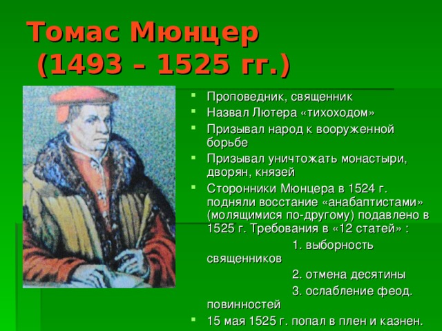 Томас Мюнцер  (1493 – 1525 гг.) Проповедник, священник Назвал Лютера «тихоходом» Призывал народ к вооруженной борьбе Призывал уничтожать монастыри, дворян, князей Сторонники Мюнцера в 1524 г. подняли восстание «анабаптистами» (молящимися по-другому) подавлено в 1525 г. Требования в «12 статей» :  1. выборность священников  2. отмена десятины  3. ослабление феод. повинностей 15 мая 1525 г. попал в плен и казнен.  