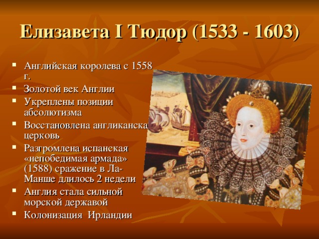 Елизавета I Тюдор (1533 - 1603) Английская королева с 1558 г. Золотой век Англии Укреплены позиции абсолютизма Восстановлена англиканская церковь Разгромлена испанская «непобедимая армада» (1588) сражение в Ла-Манше длилось 2 недели Англия стала сильной морской державой Колонизация Ирландии 