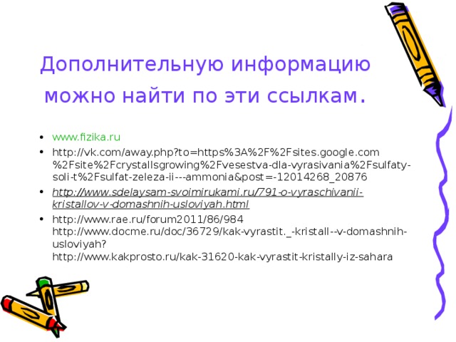 Дополнительную информацию можно найти по эти ссылкам . www.fizika.ru http://vk.com/away.php?to=https%3A%2F%2Fsites.google.com%2Fsite%2Fcrystallsgrowing%2Fvesestva-dla-vyrasivania%2Fsulfaty-soli-t%2Fsulfat-zeleza-ii---ammonia&post=-12014268_20876 http://www.sdelaysam-svoimirukami.ru/791-o-vyraschivanii-kristallov-v-domashnih-usloviyah.html http://www.rae.ru/forum2011/86/984  http://www.docme.ru/doc/36729/kak-vyrastit._-kristall--v-domashnih-usloviyah?  http://www.kakprosto.ru/kak-31620-kak-vyrastit-kristally-iz-sahara  