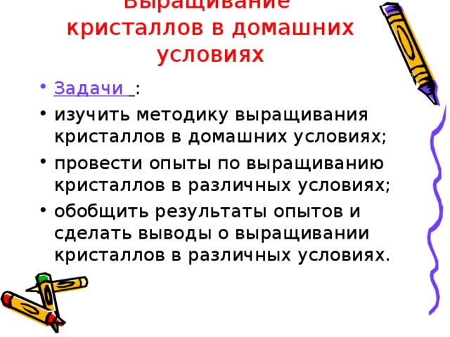 Выращивание кристаллов в домашних условиях Задачи  : изучить методику выращивания кристаллов в домашних условиях; провести опыты по выращиванию кристаллов в различных условиях; обобщить результаты опытов и сделать выводы о выращивании кристаллов в различных условиях. 