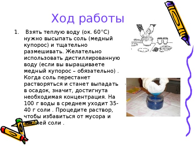 Ход работы  Взять теплую воду (ок. 60°С) нужно высыпать соль (медный купорос) и тщательно размешивать. Желательно использовать дистиллированную воду (если вы выращиваете медный купорос – обязательно) . Когда соль перестанет растворяться и станет выпадать в осадок, значит, достигнута необходимая концентрация. На 100 г воды в среднем уходит 35-40 г соли . Процедите раствор, чтобы избавиться от мусора и лишней соли .   