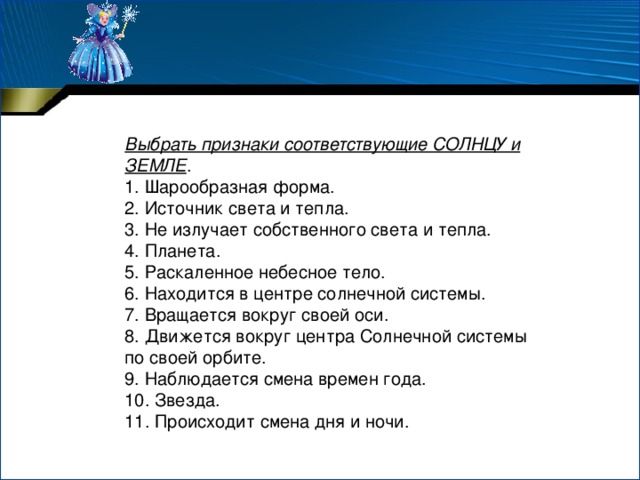 Выбрать признаки соответствующие СОЛНЦУ и ЗЕМЛЕ . 1. Шарообразная форма. 2. Источник света и тепла. 3. Не излучает собственного света и тепла. 4. Планета. 5. Раскаленное небесное тело. 6. Находится в центре солнечной системы. 7. Вращается вокруг своей оси. 8. Движется вокруг центра Солнечной системы по своей орбите. 9. Наблюдается смена времен года. 10. Звезда. 11. Происходит смена дня и ночи. 