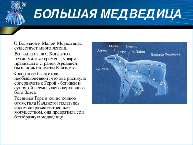  БОЛЬШАЯ МЕДВЕДИЦА  О Большой и Малой Медведицах существует много легенд.  Вот одна из них. Когда-то в незапамятные времена, у царя, правившего страной Аркадией, была дочь по имени Каллисто.  Красота её была столь необыкновенной ,что она рискнула соперничать с Герой - богиней и супругой всемогущего верховного бога Зевса.  Ревнивая Гера в конце концов отомстила Каллисто: пользуясь своим сверхъестественным могуществом, она превратила её в безобразную медведицу . 