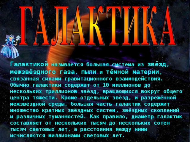 Галактикой называется большая система из звёзд , межзвёздного газа , пыли и тёмной материи , связанная силами гравитационного взаимодействия. Обычно галактики содержат от 10 миллионов до нескольких триллионов звёзд, вращающихся вокруг общего центра тяжести. Кроме отдельных звёзд, и разрежённой межзвёздной среды, большая часть галактик содержит множество кратных звёздных систем, звёздных скоплений и различных туманностей. Как правило, диаметр галактик составляет от нескольких тысяч до нескольких сотен тысяч световых лет, а расстояния между ними исчисляются миллионами световых лет. 