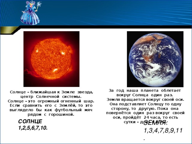 За год наша планета облетает вокруг Солнца один раз. Земля вращается вокруг своей оси. Она подставляет Солнцу то одну сторону, то другую. Пока она повернётся один раз вокруг своей оси, пройдёт 24 часа, то есть сутки – день и ночь. Солнце – ближайшая к Земле звезда, центр Солнечной системы. Солнце – это огромный огненный шар. Если сравнить его с Землёй, то это выглядело бы как футбольный мяч рядом с горошиной. СОЛНЦЕ 1,2,5,6,7,10.   ЗЕМЛЯ: 1,3,4,7,8,9,11. 