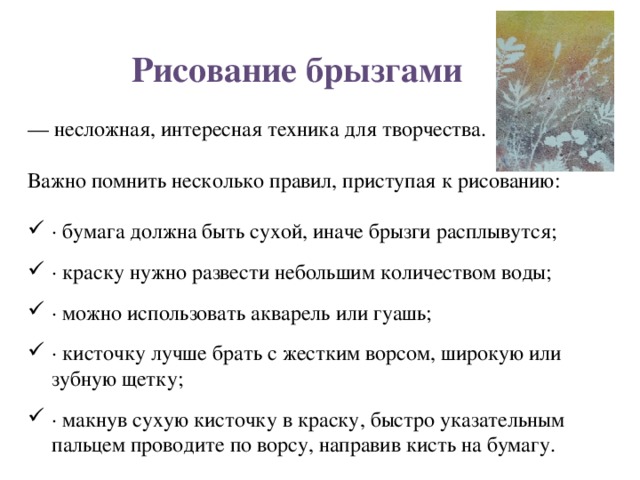 Рисование брызгами   — несложная, интересная техника для творчества. Важно помнить несколько правил, приступая к рисованию: · бумага должна быть сухой, иначе брызги расплывутся; · краску нужно развести небольшим количеством воды; · можно использовать акварель или гуашь; · кисточку лучше брать с жестким ворсом, широкую или зубную щетку; · макнув сухую кисточку в краску, быстро указательным пальцем проводите по ворсу, направив кисть на бумагу. 
