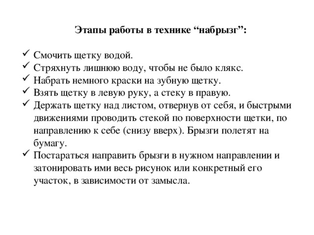 Этапы работы в технике “набрызг”: Смочить щетку водой. Стряхнуть лишнюю воду, чтобы не было клякс. Набрать немного краски на зубную щетку. Взять щетку в левую руку, а стеку в правую. Держать щетку над листом, отвернув от себя, и быстрыми движениями проводить стекой по поверхности щетки, по направлению к себе (снизу вверх). Брызги полетят на бумагу. Постараться направить брызги в нужном направлении и затонировать ими весь рисунок или конкретный его участок, в зависимости от замысла. 