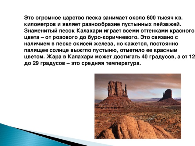   Это огромное царство песка занимает около 600 тысяч кв. километров и являет разнообразие пустынных пейзажей. Знаменитый песок Калахари играет всеми оттенками красного цвета – от розового до буро-коричневого. Это связано с наличием в песке окисей железа, но кажется, постоянно палящее солнце выжгло пустыню, отметило ее красным цветом. Жара в Калахари может достигать 40 градусов, а от 12 до 29 градусов – это средняя температура.  