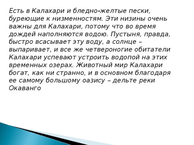 Есть в Калахари и бледно-желтые пески, буреющие к низменностям. Эти низины очень важны для Калахари, потому что во время дождей наполняются водою. Пустыня, правда, быстро всасывает эту воду, а солнце – выпаривает, и все же четвероногие обитатели Калахари успевают устроить водопой на этих временных озерах. Животный мир Калахари богат, как ни странно, и в основном благодаря ее самому большому оазису – дельте реки Окаванго 