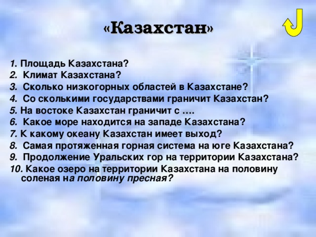 «Казахстан» 1 . Площадь Казахстана? 2. Климат Казахстана? 3. Сколько низкогорных областей в Казахстане? 4. Со сколькими государствами граничит Казахстан? 5. На востоке Казахстан граничит с …. 6. Какое море находится на западе Казахстана? 7. К какому океану Казахстан имеет выход? 8. Самая протяженная горная система на юге Казахстана? 9. Продолжение Уральских гор на территории Казахстана? 10. Какое озеро на территории Казахстана на половину соленая н а половину пресная? 