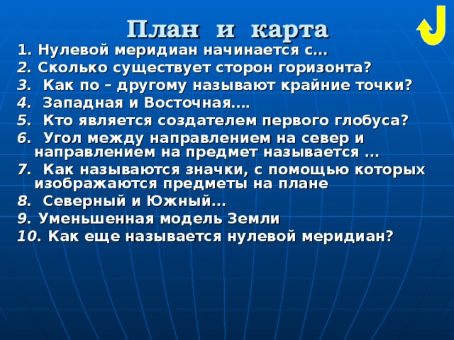 План и карта 1. Нулевой меридиан начинается с… 2. Сколько существует сторон горизонта? 3. Как по – другому называют крайние точки? 4. Западная и Восточная…. 5. Кто является создателем первого глобуса? 6. Угол между направлением на север и направлением на предмет называется … 7. Как называются значки, с помощью которых изображаются предметы на плане 8. Северный и Южный… 9. Уменьшенная модель Земли  10. Как еще называется нулевой меридиан? 