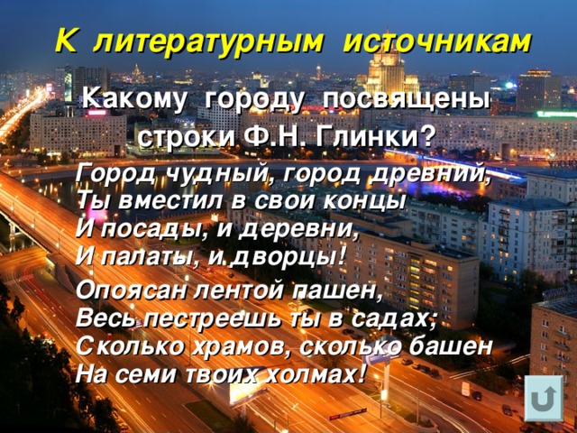 К литературным источникам Какому городу посвящены строки Ф.Н. Глинки?  Город чудный, город древний,  Ты вместил в свои концы  И посады, и деревни,  И палаты, и дворцы!  Опоясан лентой пашен,  Весь пестреешь ты в садах;  Сколько храмов, сколько башен  На семи твоих холмах! 