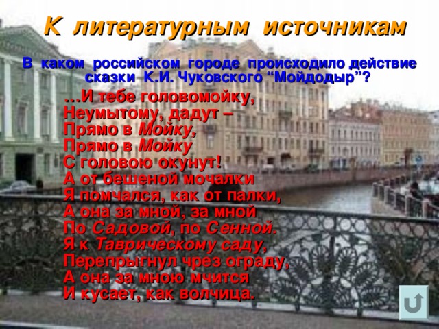 К литературным источникам  В каком российском городе происходило действие сказки К.И. Чуковского “Мойдодыр”?  … И тебе головомойку,  Неумытому, дадут –  Прямо в Мойку,   Прямо в Мойку   С головою окунут!  А от бешеной мочалки  Я помчался, как от палки,  А она за мной, за мной  По Садовой , по Сенной.   Я к Таврическому саду ,  Перепрыгнул чрез ограду,  А она за мною мчится  И кусает, как волчица. 