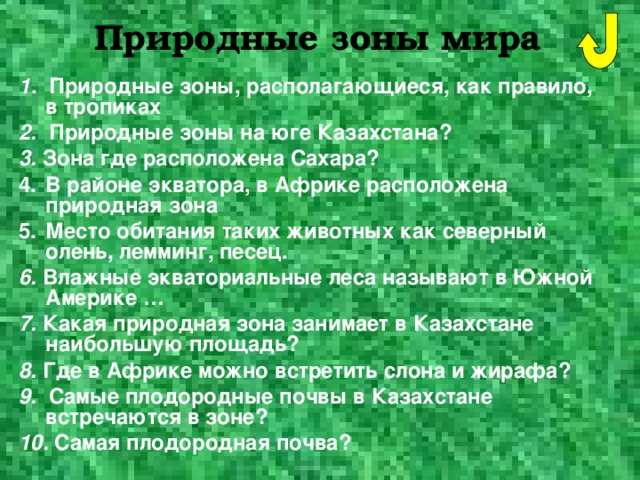 Природные зоны мира 1 . Природные зоны, располагающиеся, как правило, в тропиках 2. Природные зоны на юге Казахстана? 3. Зона где расположена Сахара? В районе экватора, в Африке расположена природная зона Место обитания таких животных как северный олень, лемминг, песец. 6. Влажные экваториальные леса называют в Южной Америке … 7. Какая природная зона занимает в Казахстане наибольшую площадь? 8. Где в Африке можно встретить слона и жирафа? 9. Самые плодородные почвы в Казахстане встречаются в зоне? 10. Самая плодородная почва?  