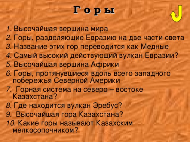 Г о р ы  1. Высочайшая вершина мира 2. Горы, разделяющие Евразию на две части света 3. Название этих гор переводится как Медные 4. Самый высокий действующий вулкан Евразии? 5. Высочайшая вершина Африки 6. Горы, протянувшиеся вдоль всего западного побережья Северной Америки 7. Горная система на северо – востоке Казахстана? 8. Где находится вулкан Эребус? 9. Высочайшая гора Казахстана? 10. Какие горы называют Казахским мелкосопочником? 