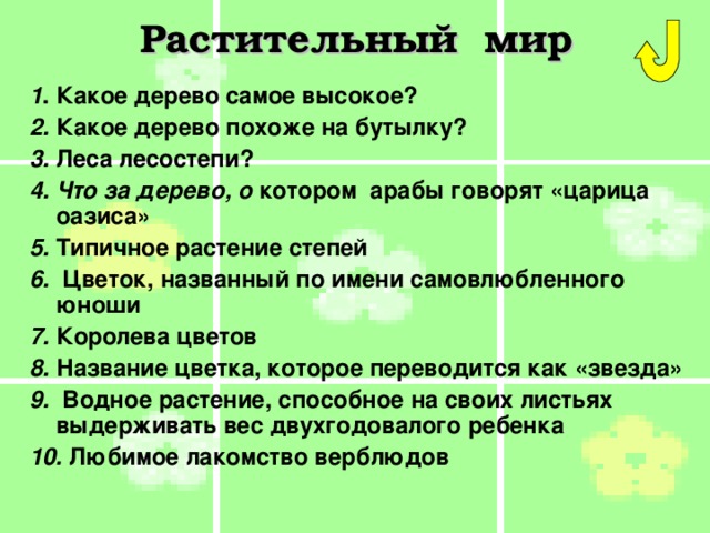 Растительный мир 1 . Какое дерево самое высокое? 2. Какое дерево похоже на бутылку?  3. Леса лесостепи? 4. Что за дерево, о котором  арабы говорят «царица оазиса» 5. Типичное растение степей 6. Цветок, названный по имени самовлюбленного юноши 7. Королева цветов 8. Название цветка, которое переводится как «звезда» 9. Водное растение, способное на своих листьях выдерживать вес двухгодовалого ребенка 10. Любимое лакомство верблюдов 