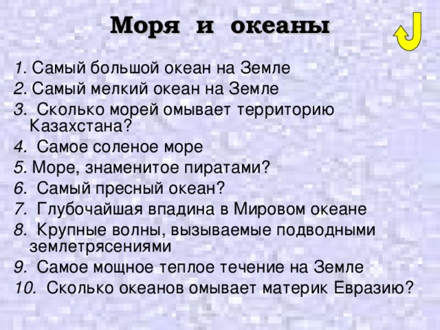 Моря и океаны 1 . Самый большой океан на Земле 2. Самый мелкий океан на Земле 3. Сколько морей омывает территорию Казахстана? 4. Самое соленое море 5. Море, знаменитое пиратами? 6. Самый пресный океан? 7. Глубочайшая впадина в Мировом океане 8. Крупные волны, вызываемые подводными землетрясениями 9. Самое мощное теплое течение на Земле 10. Сколько океанов омывает материк Евразию? 