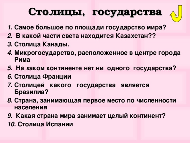 Столицы, государства 1. Самое большое по площади государство мира? 2. В какой части света находится Казахстан?? 3. Столица Канады. 4. Микрогосударство, расположенное в центре города Рима 5. На к аком континенте нет ни одного государства? 6. Столица Франции 7. Столицей какого государства является Бразилиа? 8. Страна, занимающая первое место по численности населения 9. Какая страна мира занимает целый континент? 10. Столица Испании 