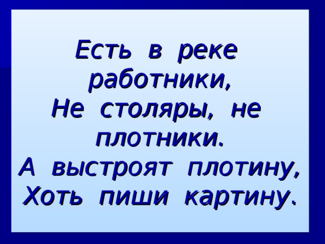 Есть в реке работники,  Не столяры, не плотники.  А выстроят плотину,  Хоть пиши картину . 