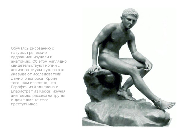 Обучаясь рисованию с натуры, греческие художники изучали и анатомию. Об этом наглядно свидетельствуют копии с античных скульптур, на это указывают исследователи данного вопроса. Кроме того, нам известно, что Герофич из Халцедона и Епазистрат из Кеоса, изучая анатомию, рассекали трупы и даже живые тела преступников 