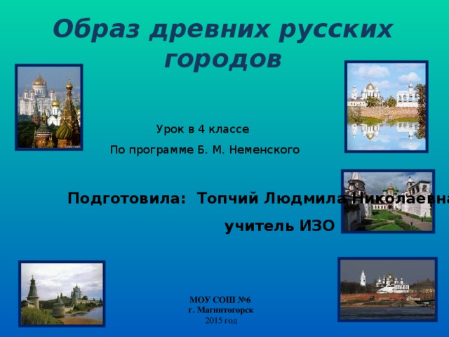 Образ древних русских городов  Урок в 4 классе По программе Б. М. Неменского Подготовила: Топчий Людмила Николаевна  учитель ИЗО МОУ СОШ №6 г. Магнитогорск 2015 год 