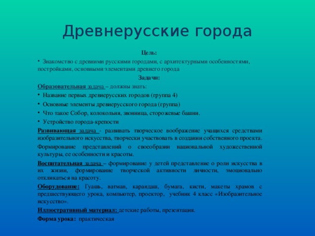 Древнерусские города Цель:  Знакомство с древними русскими городами, с архитектурными особенностями, постройками, основными элементами древнего города Задачи: Образовательная задача – должны знать:  Название первых древнерусских городов (группа 4)  Основные элементы древнерусского города (группа)  Что такое Собор, колокольня, звонница, сторожевые башни.  Устройство города-крепости Развивающая задача - развивать творческое воображение учащихся средствами изобразительного искусства, творчески участвовать в создании собственного проекта. Формирование представлений о своеобразии национальной художественной культуры, ее особенности и красоты. Воспитательная задача – формирование у детей представление о роли искусства в их жизни, формирование творческой активности личности, эмоционально откликаться на красоту. Оборудование:  Гуашь, ватман, карандаш, бумага, кисти, макеты храмов с предшествующего урока, компьютер, проектор, учебник 4 класс «Изобразительное искусство». Иллюстративный материал: детские работы, презентация. Форма урока: практическая 