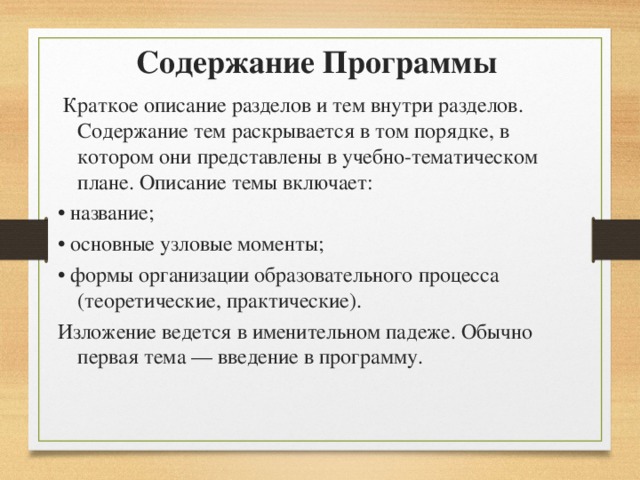 Содержание Программы Краткое описание разделов и тем внутри разделов. Содержание тем раскрывается в том порядке, в котором они представлены в учебно-тематическом плане. Описание темы включает: • название; • основные узловые моменты; • формы организации образовательного процесса (теоретические, практические). Изложение ведется в именительном падеже. Обычно первая тема — введение в программу. 