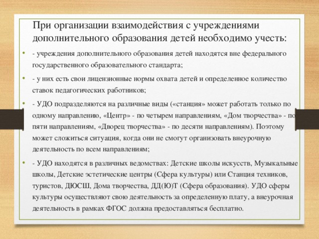  При организации взаимодействия с учреждениями дополнительного образования детей необходимо учесть: - учреждения дополнительного образования детей находятся вне федерального государственного образовательного стандарта; - у них есть свои лицензионные нормы охвата детей и определенное количество ставок педагогических работников; - УДО подразделяются на различные виды («станция» может работать только по одному направлению, «Центр» - по четырем направлениям, «Дом творчества» - по пяти направлениям, «Дворец творчества» - по десяти направлениям). Поэтому может сложиться ситуация, когда они не смогут организовать внеурочную деятельность по всем направлениям; - УДО находятся в различных ведомствах: Детские школы искусств, Музыкальные школы, Детские эстетические центры (Сфера культуры) или Станция техников, туристов, ДЮСШ, Дома творчества, ДД(Ю)Т (Сфера образования). УДО сферы культуры осуществляют свою деятельность за определенную плату, а внеурочная деятельность в рамках ФГОС должна предоставляться бесплатно. 
