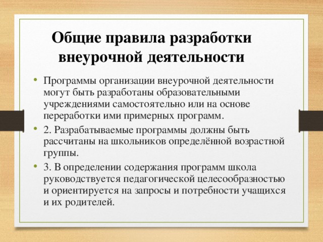 Общие правила разработки внеурочной деятельности Программы организации внеурочной деятельности могут быть разработаны образовательными учреждениями самостоятельно или на основе переработки ими примерных программ. 2. Разрабатываемые программы должны быть рассчитаны на школьников определённой возрастной группы. 3. В определении содержания программ школа руководствуется педагогической целесообразностью и ориентируется на запросы и потребности учащихся и их родителей. 