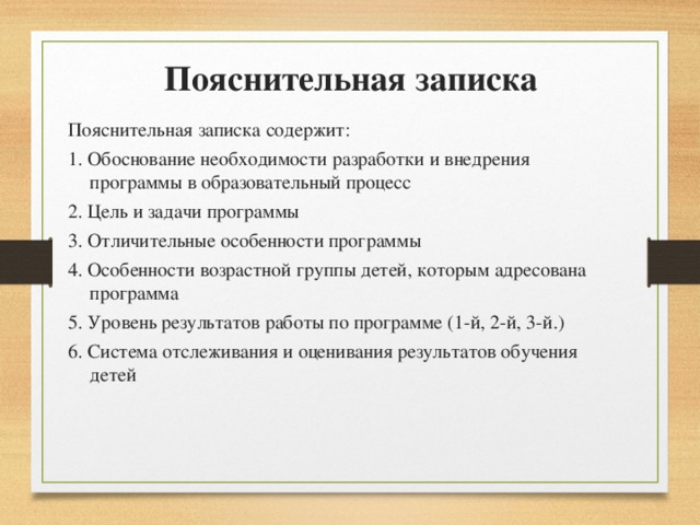 Пояснительная записка Пояснительная записка содержит: 1. Обоснование необходимости разработки и внедрения программы в образовательный процесс 2. Цель и задачи программы 3. Отличительные особенности программы 4. Особенности возрастной группы детей, которым адресована программа 5. Уровень результатов работы по программе (1-й, 2-й, 3-й.) 6. Система отслеживания и оценивания результатов обучения детей 