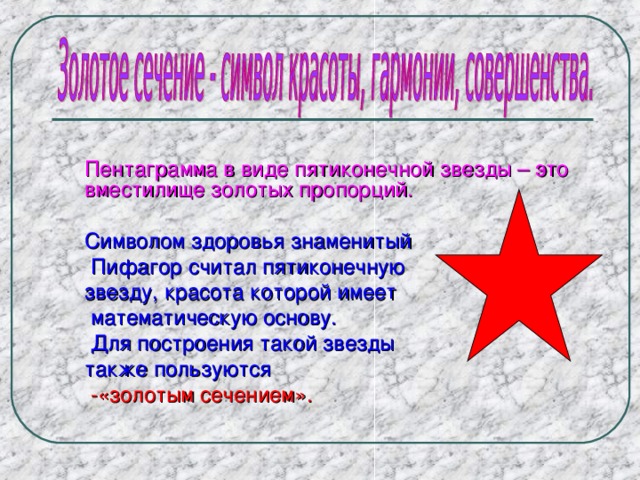 Пентаграмма в виде пятиконечной звезды – это вместилище золотых пропорций. Символом здоровья знаменитый  Пифагор считал пятиконечную звезду, красота которой имеет  математическую основу.  Для построения такой звезды также пользуются  -«золотым сечением». 