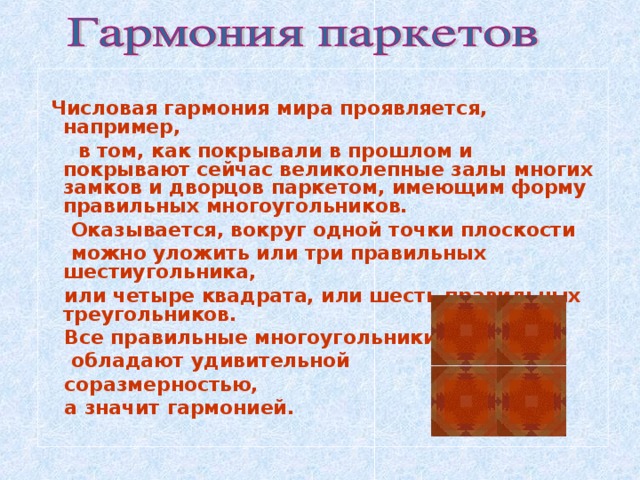   Числовая гармония мира проявляется, например,  в том, как покрывали в прошлом и покрывают сейчас великолепные залы многих замков и дворцов паркетом, имеющим форму правильных многоугольников.  Оказывается, вокруг одной точки плоскости  можно уложить или три правильных шестиугольника,  или четыре квадрата, или шесть правильных треугольников.  Все правильные многоугольники  обладают удивительной  соразмерностью,  а значит гармонией.    