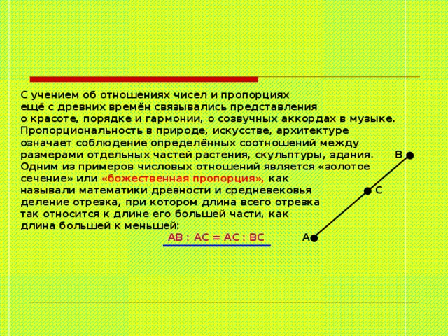  С учением об отношениях чисел и пропорциях  ещё с древних времён связывались представления  о красоте, порядке и гармонии, о созвучных аккордах в музыке.  Пропорциональность в природе, искусстве, архитектуре  означает соблюдение определённых соотношений между  размерами отдельных частей растения, скульптуры, здания. В ●  Одним из примеров числовых отношений является «золотое  сечение» или «божественная пропорция», как  называли математики древности и средневековья ● С  деление отрезка, при котором длина всего отрезка  так относится к длине его большей части, как  длина большей к меньшей:   АВ : АС = АС :  ВС А●   