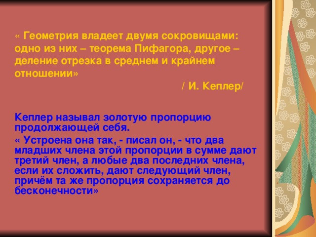 « Геометрия владеет двумя сокровищами: одно из них – теорема Пифагора, другое – деление отрезка в среднем и крайнем отношении»  / И. Кеплер/ Кеплер называл золотую пропорцию продолжающей себя. « Устроена она так, - писал он, - что два младших члена этой пропорции в сумме дают третий член, а любые два последних члена, если их сложить, дают следующий член, причём та же пропорция сохраняется до бесконечности» 