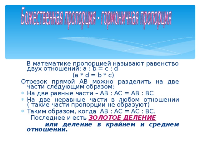  В математике пропорцией называют равенство двух отношений: a : b = с : d  (a * d = b * c) Отрезок прямой АВ можно разделить на две части следующим образом: На две равные части – АВ : АС = АВ : ВС На две неравные части в любом отношении ( такие части пропорции не образуют) Таким образом, когда АВ : АС = АС : ВС.  Последнее и есть ЗОЛОТОЕ ДЕЛЕНИЕ  или деление в крайнем и среднем отношении.   